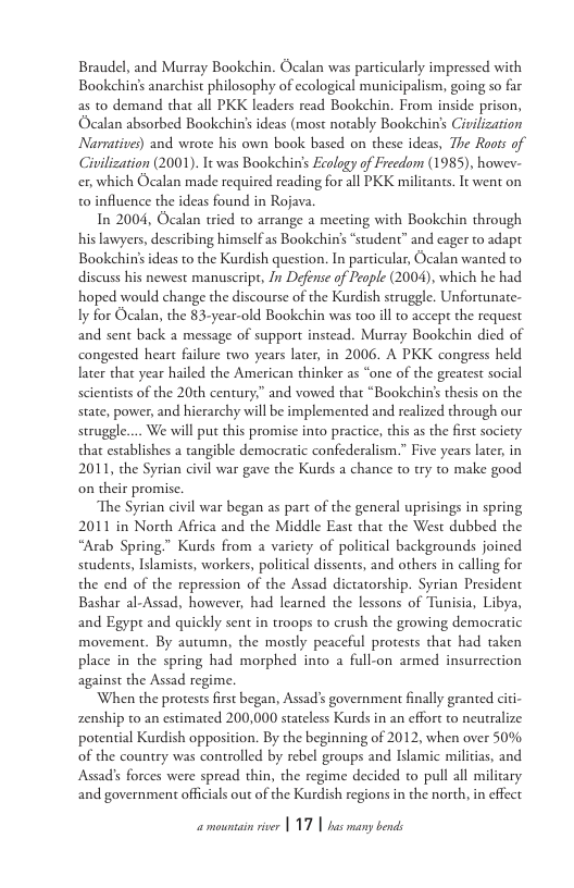 Braudel, and Murray Bookchin. Ocalan was particularly impressed with Bookchin’s anarchist philosophy of ecological municipalism, going so far as to demand that all PKK leaders read Bookehin. From inside prison, Ocalan absorbed Bookchin’s ideas (most notably Bookchin’s Civilization Narratives) and wrote his own book based on these ideas, The Roots of Civilization (2001). Tt was Bookehin’s Ecology of Freedo (1985), howev- ex, which Ocalan made required reading for all PKK milicants. It went on to influence the ideas found in Rojava.  In 2004, Ocalan tried to arrange a meeting with Bookchin through his lawyers, describing himself as Bookchin’s “student” and cager to adapt Bookchinsideas to the Kurdish question. In particular, Ocalan wanted to discuss his newest manuscript, I Defense of People (2004), which he had hoped would change the discourse of the Kurdish struggle. Unfortunate- ly for Ocalan, the 83-year-old Bookchin was too il to accept the request and sent back a message of support instead. Murray Bookchin died of congested heart failure two years later, in 2006. A PKK congress held later that year hailed the American thinker as “one of the greatest social scientists of the 20th century,” and vowed that “Bookchin’s thesis on the state, power, and hierarchy will be implemented and realized through our struggle.... We will put this promise into practice, this as the first society that establishes a tangible democratic confederalism.” Five years later, in 2011, the Syrian civil war gave the Kurds a chance to try to make good on their promise.  The Syrian civil war began as part of the general uprisings in spring 2011 in North Africa and the Middle East that the West dubbed the “Arab Spring.” Kurds from a variety of political backgrounds joined students, Islamists, workers, political dissents, and others in calling for the end of the repression of the Assad dictatorship. Syrian President Bashar al-Assad, however, had learned the lessons of Tunisia, Libya, and Egypt and quickly sent in troops to crush the growing democratic movement. By autumn, the mostly peaceful protests that had taken place in the spring had morphed into a full-on armed insurrection against the Assad regime.  When the protests first began, Assad’s government finally granted citi- zenship to an estimated 200,000 stateless Kurds in an effort to neutralize potential Kurdish opposition. By the beginning of 2012, when over 50% of the country was controlled by rebel groups and Islamic milicias, and Assad’s forces were spread thin, the regime decided to pull all military and government officials out of the Kurdish regions in the north, in effect 